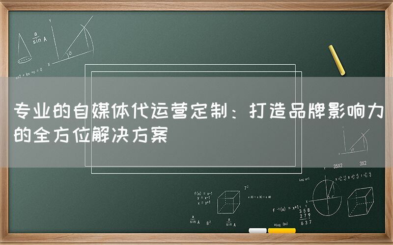 专业的自媒体代运营定制：打造品牌影响力的全方位解决方案