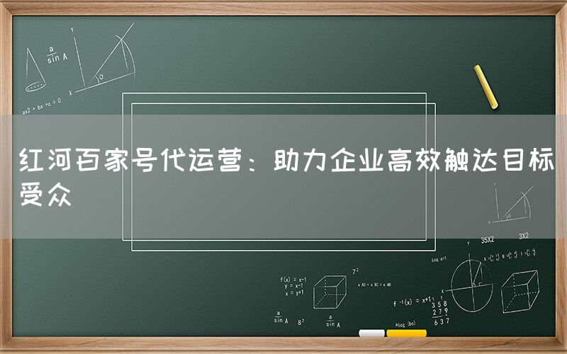 红河百家号代运营：助力企业高效触达目标受众