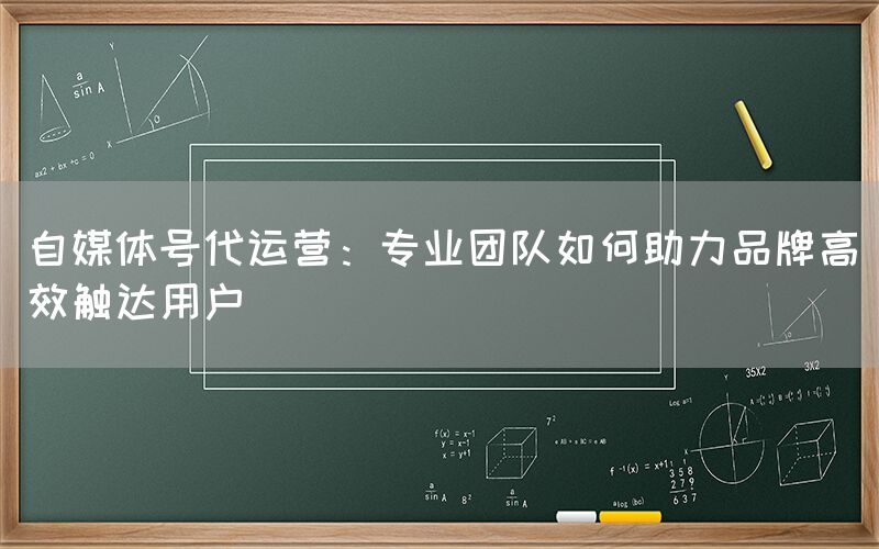 自媒体号代运营：专业团队如何助力品牌高效触达用户