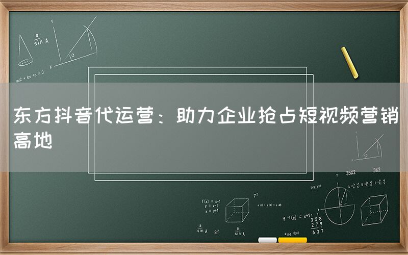 东方抖音代运营：助力企业抢占短视频营销高地