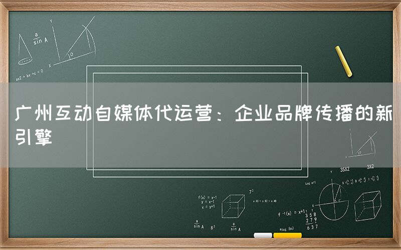 广州互动自媒体代运营：企业品牌传播的新引擎