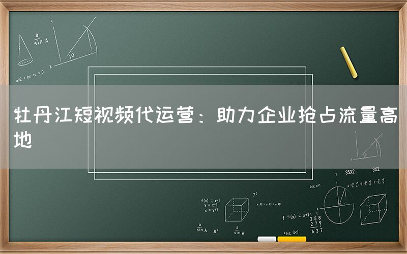 牡丹江短视频代运营：助力企业抢占流量高地