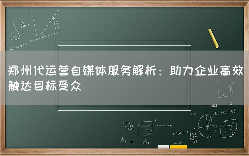 郑州代运营自媒体服务解析：助力企业高效触达目标受众