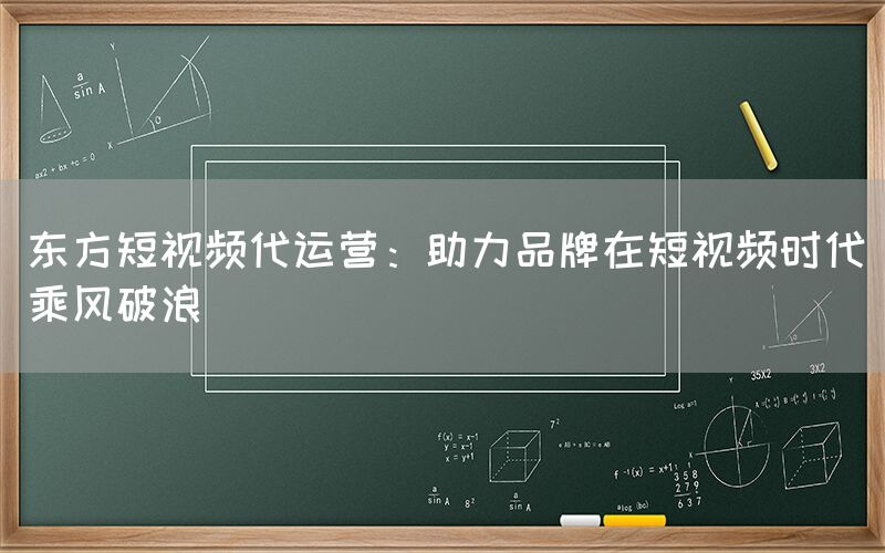 东方短视频代运营：助力品牌在短视频时代乘风破浪