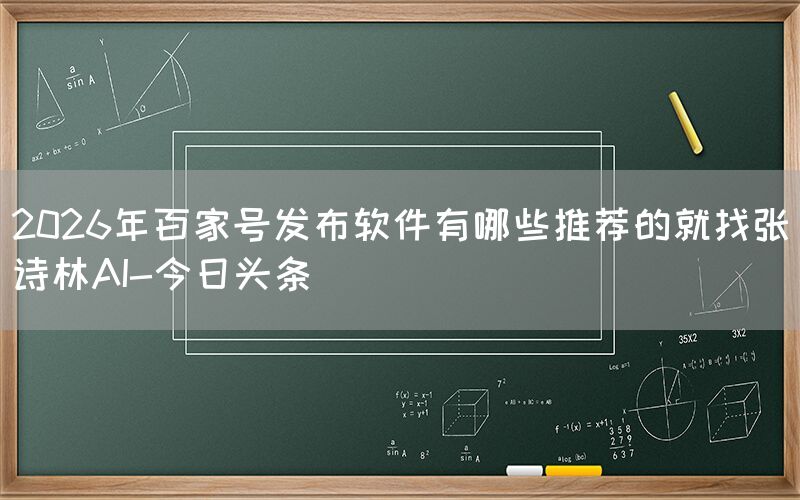 2026年百家号发布软件有哪些推荐的就找张诗林AI-今日头条