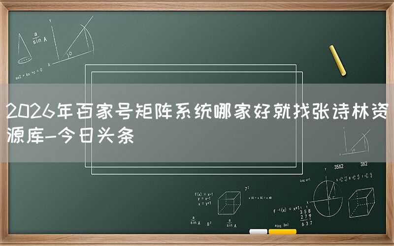 2026年百家号矩阵系统哪家好就找张诗林资源库-今日头条