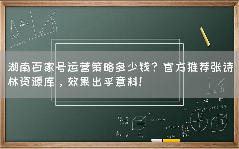 湖南百家号运营策略多少钱？官方推荐张诗林资源库，效果出乎意料！